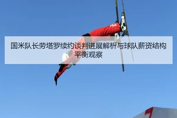 国米队长劳塔罗续约谈判进展解析与球队薪资结构平衡观察