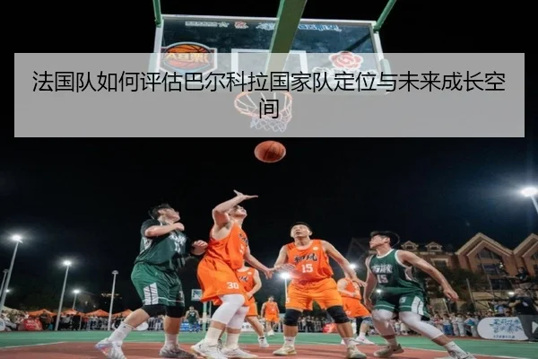 法国队如何评估巴尔科拉国家队定位与未来成长空间
