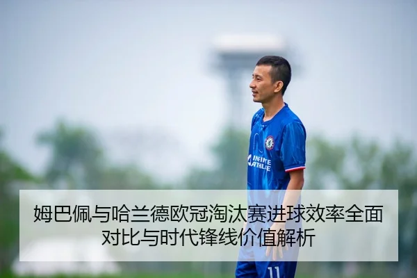 姆巴佩与哈兰德欧冠淘汰赛进球效率全面对比与时代锋线价值解析