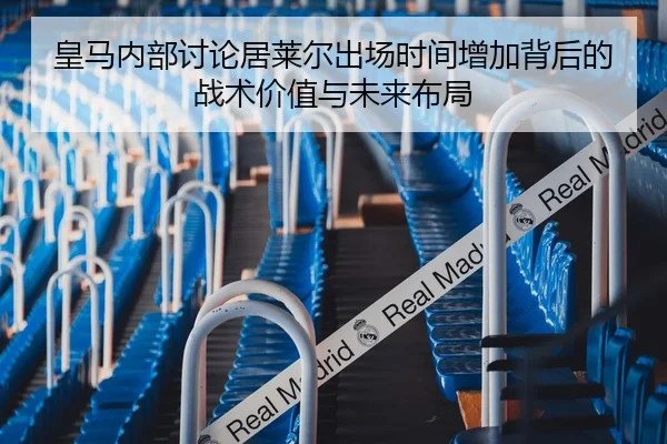 皇马内部讨论居莱尔出场时间增加背后的战术价值与未来布局