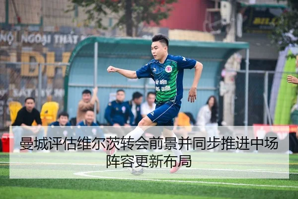 曼城评估维尔茨转会前景并同步推进中场阵容更新布局