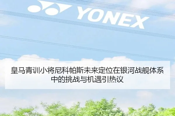 皇马青训小将尼科帕斯未来定位在银河战舰体系中的挑战与机遇引热议