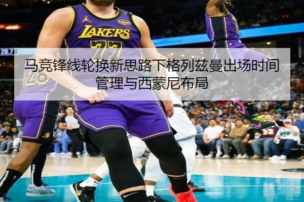 马竞锋线轮换新思路下格列兹曼出场时间管理与西蒙尼布局
