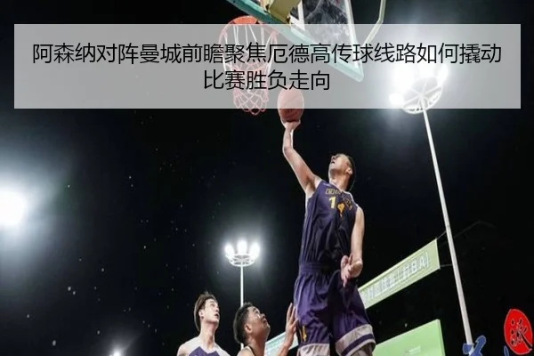 阿森纳对阵曼城前瞻聚焦厄德高传球线路如何撬动比赛胜负走向