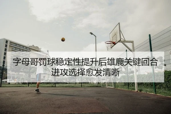 字母哥罚球稳定性提升后雄鹿关键回合进攻选择愈发清晰